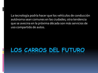 LOS CARROS DEL FUTURO
La tecnología podría hacer que los vehículos de conducción
autónoma sean comunes en las ciudades; otra tendencia
que se avecina en la próxima década son más servicios de
uso compartido de autos.
 
