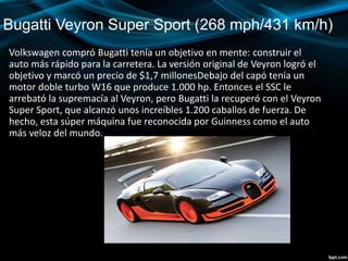 Bugatti Veyron Super Sport (268 mph/431 km/h)
Volkswagen compró Bugatti tenía un objetivo en mente: construir el
auto más rápido para la carretera. La versión original de Veyron logró el
objetivo y marcó un precio de $1,7 millonesDebajo del capó tenía un
motor doble turbo W16 que produce 1.000 hp. Entonces el SSC le
arrebató la supremacía al Veyron, pero Bugatti la recuperó con el Veyron
Super Sport, que alcanzó unos increíbles 1.200 caballos de fuerza. De
hecho, esta súper máquina fue reconocida por Guinness como el auto
más veloz del mundo.
 