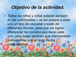 Objetivo de la actividad.
• Todos los niños y niñas estarán sentado
en las colchonetas y se les pasara a cada
uno un tipo de cascabel creado de
diferentes formas, para que así logren
diferenciar los sonidos que tiene cada
uno, pero luego también que intercambien
instrumentos con el resto de los
compañeros.
 