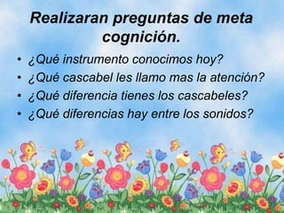 Realizaran preguntas de meta
cognición.
• ¿Qué instrumento conocimos hoy?
• ¿Qué cascabel les llamo mas la atención?
• ¿Qué diferencia tienes los cascabeles?
• ¿Qué diferencias hay entre los sonidos?
 