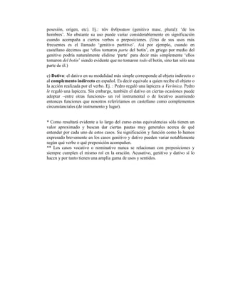 posesión, origen, etc). Ej.: τῶν ἄνθρωπων (genitivo masc. plural): ‘de los
     hombres’. No obstante su uso puede variar considerablemente en significación
     cuando acompaña a ciertos verbos o preposiciones. (Uno de sus usos más
     frecuentes es el llamado ‘genitivo partitivo’. Así por ejemplo, cuando en
     castellano decimos que ‘ellos tomaron parte del botín’, en griego por medio del
     genitivo podría naturalmente elidirse ‘parte’ para decir más simplemente ‘ellos
     tomaron del botín’ siendo evidente que no tomaron todo el botín, sino tan sólo una
     parte de él.)

     e) Dativo: el dativo en su modalidad más simple corresponde al objeto indirecto o
     al complemento indirecto en español. Es decir equivale a quien recibe el objeto o
     la acción realizada por el verbo. Ej. : Pedro regaló una lapicera a Verónica. Pedro
     le regaló una lapicera. Sin embargo, también el dativo en ciertas ocasiones puede
     adoptar –entre otras funciones- un rol instrumental o de locativo asumiendo
     entonces funciones que nosotros referiríamos en castellano como complementos
     circunstanciales (de instrumento y lugar).


     * Como resultará evidente a lo largo del curso estas equivalencias sólo tienen un
     valor aproximado y buscan dar ciertas pautas muy generales acerca de qué
     entender por cada uno de estos casos. Su significación y función como lo hemos
     expresado brevemente en los casos genitivo y dativo pueden variar notablemente
     según qué verbo o qué preposición acompañen.
     ** Los casos vocativo o nominativo nunca se relacionan con preposiciones y
     siempre cumplen el mismo rol en la oración. Acusativo, genitivo y dativo sí lo
     hacen y por tanto tienen una amplia gama de usos y sentidos.





 