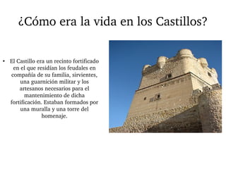 ¿Cómo era la vida en los Castillos? 
● El Castillo era un recinto fortificado 
en el que residían los feudales en 
compañía de su familia, sirvientes, 
una guarnición militar y los 
artesanos necesarios para el 
mantenimiento de dicha 
fortificación. Estaban formados por 
una muralla y una torre del 
homenaje. 
 