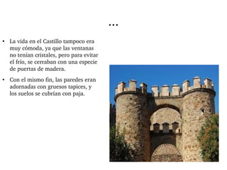 ... 
● La vida en el Castillo tampoco era 
muy cómoda, ya que las ventanas 
no tenían cristales, pero para evitar 
el frío, se cerraban con una especie 
de puertas de madera. 
● Con el mismo fin, las paredes eran 
adornadas con gruesos tapices, y 
los suelos se cubrían con paja. 
 