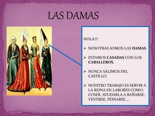 HOLA!!!
 NOSOTRAS SOMOS LAS DAMAS.
 ESTAMOS CASADAS CON LOS
CABALLEROS.
 NUNCA SALIMOS DEL
CASTILLO.
 NUESTRO TRABAJO ES SERVIR A
LA REINA EN LABORES COMO:
COSER, AYUDARLA A BAÑARSE,
VESTIRSE, PEINARSE….
LAS DAMAS
 