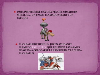PARA PROTEGERSE USA UNA PESADA ARMADURA
METÁLICA , UN CASCO LLAMADO YELMO Y UN
ESCUDO.
EL CABALLERO TIENE UN JOVEN AYUDANTE
LLAMADO ESCUDERO, QUE LE LIMPIA LAS ARMAS,
LE AYUDA A COLOCARSE LA ARMADURA Y LE CUIDA
EL CABALLO.
 
