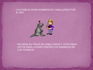 LOS NOBLES ERAN NOMBRADOS CABALLEROS POR
EL REY.
RECIBÍAN SU TRAJE DE CABALLEROS Y YA ESTABAN
LISTOS PARA LUCHAR CONTRA LOS ENEMIGOS EN
LOS TORNEOS.
 