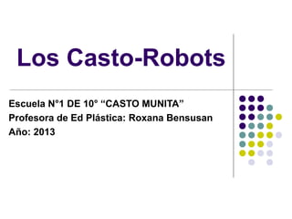 Los Casto-Robots
Escuela N°1 DE 10° “CASTO MUNITA”
Profesora de Ed Plástica: Roxana Bensusan
Año: 2013

 