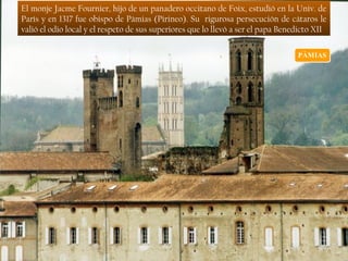 El monje Jacme Fournier, hijo de un panadero occitano de Foix, estudió en la Univ. de
París y en 1317 fue obispo de Pàmias (Pirineo). Su rigurosa persecución de cátaros le
valió el odio local y el respeto de sus superiores que lo llevó a ser el papa Benedicto XII
 