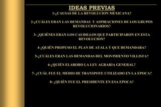 IDEAS PREVIAS
1-¿CAUSAS DE LA REVOLUCION MEXICANA?
2-¿CUÁLES ERAN LAS DEMANDAS Y ASPIRACIONES DE LOS GRUPOS
REVOLUCIONARIOS?

3- ¿QUIÉNES ERAN LOS CAUDILLOS QUE PARTICIPARON EN ESTA
REVOLUCION?
4-¿QUIÉN PROPUSO EL PLAN DE AYALA Y QUE DEMANDABA?
5-¿CUÁLES ERAN LAS DEMANDAS DEL MOVIMIENTO VILLISTA?
6-¿QUIÉN ELABORO LA LEY AGRARIA GENERAL?
7- ¿CUÁL FUE EL MEDIO DE TRANSPOTE UTILIZADO EN LA EPOCA?

8- ¿QUIÉN FUE EL PRESIDENTE EN ESA EPOCA?

 