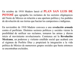 En octubre de 1910 Madero lanzó el PLAN SAN LUIS DE
POTOSÍ que agrupaba los reclamos de los sectores oligárquicos
del Nort...