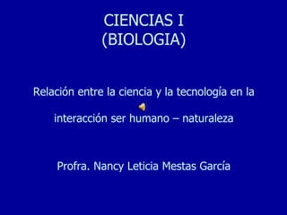 CIENCIAS I
              (BIOLOGIA)


Relación entre la ciencia y la tecnología en la

    interacción ser humano – naturaleza



     Profra. Nancy Leticia Mestas García
 