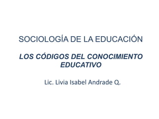 SOCIOLOGÍA DE LA EDUCACIÓN

LOS CÓDIGOS DEL CONOCIMIENTO
         EDUCATIVO

     Lic. Livia Isabel Andrade Q.
 