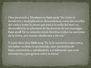 Dios prometió a Abraham en Gen 22:17 “de cierto te bendeciré y multiplicaré tu descendencia como las estrellas del cielo y como la arena que está a la orilla del mar; tu descendencia se adueñará de las puertas de sus enemigos. Gen 22:18 En tu simiente serán benditas todas las naciones de la tierra, por cuanto obedeciste a mi voz.” Y como bien dice Heb 11:13 “En la fe murieron todos estos sin haber recibido lo prometido, sino mirándolo de lejos, creyéndolo y saludándolo, y confesando que eran extranjeros y peregrinos sobre la tierra.” 