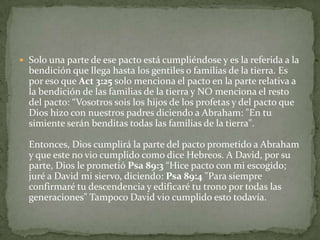 Solo una parte de ese pacto está cumpliéndose y es la referida a la bendición que llega hasta los gentiles o familias de la tierra. Es por eso que Act 3:25 solo menciona el pacto en la parte relativa a la bendición de las familias de la tierra y NO menciona el resto del pacto: “Vosotros sois los hijos de los profetas y del pacto que Dios hizo con nuestros padres diciendo a Abraham: "En tu simiente serán benditas todas las familias de la tierra".Entonces, Dios cumplirá la parte del pacto prometido a Abraham y que este no vio cumplido como dice Hebreos. A David, por su parte, Dios le prometió Psa 89:3 “Hice pacto con mi escogido; juré a David mi siervo, diciendo: Psa 89:4 "Para siempre confirmaré tu descendencia y edificaré tu trono por todas las generaciones" Tampoco David vio cumplido esto todavía.