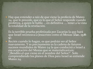 Hay que entender a raíz de que viene la profecía de Mateo 24, que le precede, que es lo que el Señor responde cuando profetiza, a quien le habla ... en definitiva .... tener a la vista la totalidad de la revelación. Es la terrible prueba profetizada por Zacarías la que hará que Israel reconozca a Jesucristo como el Mesías (Zac. 13:8-9).Recién cuando lo hagan, es que podrán ver al Señor nuevamente. Y es precisamente es la cadena de futuros sucesos mundiales de Mateo 24 la que conducirá a Israel a esa aceptación del Mesías que se materializará en: "¡Bendito el que viene en el nombre del Señor!". Solo comprendiendo los planes de Dios para Israel se entiende Mateo 24.