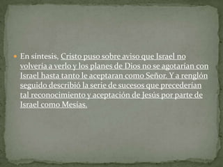 En síntesis, Cristo puso sobre aviso que Israel no volvería a verlo y los planes de Dios no se agotarían con Israel hasta tanto le aceptaran como Señor. Y a renglón seguido describió la serie de sucesos que precederían tal reconocimiento y aceptación de Jesús por parte de Israel como Mesías.