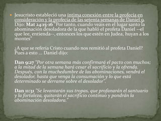 Jesucristo estableció una íntima conexión entre la profecía en consideración y la profecía de las setenta semanas de Daniel 9. Dijo: Mat 24:15-16 "Por tanto, cuando veáis en el lugar santo la abominación desoladora de la que habló el profeta Daniel --el que lee, entienda--, entonces los que estén en Judea, huyan a los montes”¿A que se refería Cristo cuando nos remitió al profeta Daniel? Pues a esto ... Daniel dijo: Dan 9:27 “Por otra semana más confirmará el pacto con muchos; a la mitad de la semana hará cesar el sacrificio y la ofrenda. Después, con la muchedumbre de las abominaciones, vendrá el desolador, hasta que venga la consumación y lo que está determinado se derrame sobre el desolador".Dan 11:31"Se levantarán sus tropas, que profanarán el santuario y la fortaleza, quitarán el sacrificio continuo y pondrán la abominación desoladora.”