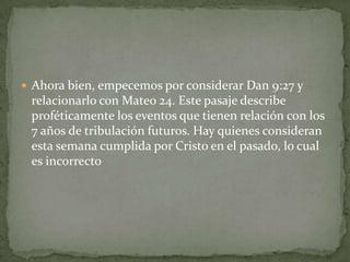 Ahora bien, empecemos por considerar Dan 9:27 y relacionarlo con Mateo 24. Este pasaje describe proféticamente los eventos que tienen relación con los 7 años de tribulación futuros. Hay quienes consideran esta semana cumplida por Cristo en el pasado, lo cual es incorrecto
