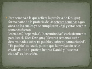 Esta semana a la que refiere la profecía de Dn. 9:27 forma parte de la profecía de las setenta semanas (490 años de los cuales ya se cumplieron 483) y estas setenta semanas fueron “cortadas”, “separadas”, “determinadas” exclusivamente para Israel. Dice Dan 9:24 "Setenta semanas están determinadas sobre tu pueblo y sobre tu santa ciudad". “Tu pueblo” es Israel, puesto que la revelación se le estaba dando al profeta hebreo Daniel y “tu santa ciudad” es Jerusalén.