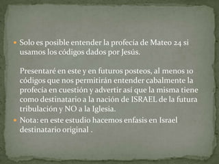 Solo es posible entender la profecía de Mateo 24 si usamos los códigos dados por Jesús.Presentaré en este y en futuros posteos, al menos 10 códigos que nos permitirán entender cabalmente la profecía en cuestión y advertir así que la misma tiene como destinatario a la nación de ISRAEL de la futura tribulación y NO a la Iglesia.Nota: en este estudio hacemos enfasis en Israel destinatario original . 