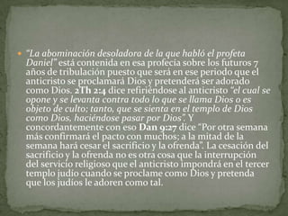 “La abominación desoladora de la que habló el profeta Daniel” está contenida en esa profecía sobre los futuros 7 años de tribulación puesto que será en ese periodo que el anticristo se proclamará Dios y pretenderá ser adorado como Dios. 2Th 2:4 dice refiriéndose al anticristo “el cual se opone y se levanta contra todo lo que se llama Dios o es objeto de culto; tanto, que se sienta en el templo de Dios como Dios, haciéndose pasar por Dios”. Y concordantemente con eso Dan 9:27 dice “Por otra semana más confirmará el pacto con muchos; a la mitad de la semana hará cesar el sacrificio y la ofrenda”. La cesación del sacrificio y la ofrenda no es otra cosa que la interrupción del servicio religioso que el anticristo impondrá en el tercer templo judío cuando se proclame como Dios y pretenda que los judíos le adoren como tal.