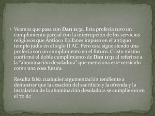 Veamos que pasa con Dan 11:31. Esta profecía tuvo un cumplimiento parcial con la interrupción de los servicios religiosos que AntiocoEpifanes impuso en el antiguo templo judío en el siglo II AC. Pero esta sigue siendo una profecía con un cumplimiento en el futuro. Cristo mismo confirmó el doble cumplimiento de Dan 11:31 al referirse a la “abominación desoladora” que menciona este versículo como una cosa futura. Resulta falsa cualquier argumentación tendiente a demostrar que la cesación del sacrificio y la ofrenda y la instalación de la abominación desoladora se cumplieron en el 70 dc