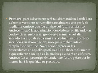 Primero, para saber como será tal abominación desoladora debemos ver como se cumplió parcialmente esta profecía mediante Antíoco que fue un tipo del futuro anticristo. Antíoco instaló la abominación desoladora sacrificando un cerdo y ofreciendo la sangre de este animal en el altar sagrado. En el 70 dc nada similar sucedió ni nadie ofreció sacrificios en abominación, sino que simplemente el templo fue destruido. No es serio despreciar los antecedentes en aquellas profecías de doble cumplimiento o que refieren a un tipo de lo que luego vendrá en el futuro. Antíoco fue un prototipo del anticristo futuro y éste por lo menos hará lo que hizo su prototipo. 