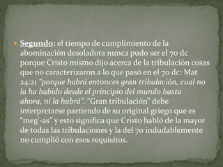 Segundo: el tiempo de cumplimiento de la abominación desoladora nunca pudo ser el 70 dc porque Cristo mismo dijo acerca de la tribulación cosas que no caracterizaron a lo que pasó en el 70 dc: Mat 24:21 “porque habrá entonces gran tribulación, cual no la ha habido desde el principio del mundo hasta ahora, ni la habrá”. “Gran tribulación” debe interpretarse partiendo de su original griego que es “meg'-as” y esto significa que Cristo habló de la mayor de todas las tribulaciones y la del 70 indudablemente no cumplió con esos requisitos. 