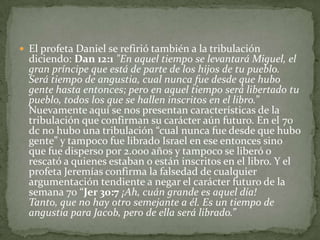 El profeta Daniel se refirió también a la tribulación diciendo: Dan 12:1"En aquel tiempo se levantará Miguel, el gran príncipe que está de parte de los hijos de tu pueblo. Será tiempo de angustia, cual nunca fue desde que hubo gente hasta entonces; pero en aquel tiempo será libertado tu pueblo, todos los que se hallen inscritos en el libro.” Nuevamente aquí se nos presentan características de la tribulación que confirman su carácter aún futuro. En el 70 dc no hubo una tribulación “cual nunca fue desde que hubo gente” y tampoco fue librado Israel en ese entonces sino que fue disperso por 2.000 años y tampoco se liberó o rescató a quienes estaban o están inscritos en el libro. Y el profeta Jeremías confirma la falsedad de cualquier argumentación tendiente a negar el carácter futuro de la semana 70 “Jer 30:7¡Ah, cuán grande es aquel día! Tanto, que no hay otro semejante a él. Es un tiempo de angustia para Jacob, pero de ella será librado.”