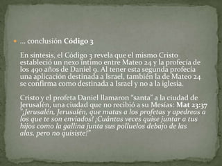 ... conclusión Código 3En síntesis, el Código 3 revela que el mismo Cristo estableció un nexo íntimo entre Mateo 24 y la profecía de los 490 años de Daniel 9. Al tener esta segunda profecía una aplicación destinada a Israel, también la de Mateo 24 se confirma como destinada a Israel y no a la iglesia. Cristo y el profeta Daniel llamaron “santa” a la ciudad de Jerusalén, una ciudad que no recibió a su Mesías: Mat 23:37"¡Jerusalén, Jerusalén, que matas a los profetas y apedreas a los que te son enviados! ¡Cuántas veces quise juntar a tus hijos como la gallina junta sus polluelos debajo de las alas, pero no quisiste!”