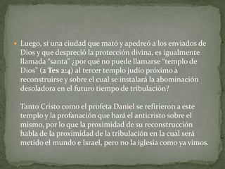 Luego, si una ciudad que mató y apedreó a los enviados de Dios y que despreció la protección divina, es igualmente llamada “santa” ¿por qué no puede llamarse “templo de Dios” (2 Tes 2:4) al tercer templo judío próximo a reconstruirse y sobre el cual se instalará la abominación desoladora en el futuro tiempo de tribulación?Tanto Cristo como el profeta Daniel se refirieron a este templo y la profanación que hará el anticristo sobre el mismo, por lo que la proximidad de su reconstrucción habla de la proximidad de la tribulación en la cual será metido el mundo e Israel, pero no la iglesia como ya vimos.