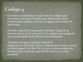 Entremos a considerar el cuarto de los códigos que permiten confirmar a Israel como destinatario de la profecía bajo análisis y excluir a la iglesia de su radio de aplicación.Hechos 1 describe la ascensión del Señor luego de su resurrección y en los versos 6 y 7 se registra una pregunta que los discípulos le hicieron en ese momento: “Entonces los que se habían reunido le preguntaron, diciendo: Señor, ¿restaurarás el reino a Israel en este tiempo? Les dijo: No os toca a vosotros saber los tiempos o las ocasiones que el Padre puso en su sola potestad”.Código 4