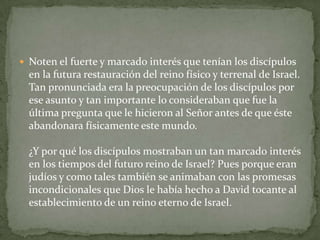 Noten el fuerte y marcado interés que tenían los discípulos en la futura restauración del reino físico y terrenal de Israel. Tan pronunciada era la preocupación de los discípulos por ese asunto y tan importante lo consideraban que fue la última pregunta que le hicieron al Señor antes de que éste abandonara físicamente este mundo.¿Y por qué los discípulos mostraban un tan marcado interés en los tiempos del futuro reino de Israel? Pues porque eran judíos y como tales también se animaban con las promesas incondicionales que Dios le había hecho a David tocante al establecimiento de un reino eterno de Israel.