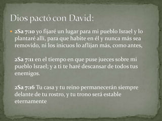 2Sa 7:10 yo fijaré un lugar para mi pueblo Israel y lo plantaré allí, para que habite en él y nunca más sea removido, ni los inicuos lo aflijan más, como antes,2Sa 7:11 en el tiempo en que puse jueces sobre mi pueblo Israel; y a ti te haré descansar de todos tus enemigos. 2Sa 7:16 Tu casa y tu reino permanecerán siempre delante de tu rostro, y tu trono será estable eternamenteDios pactó con David: