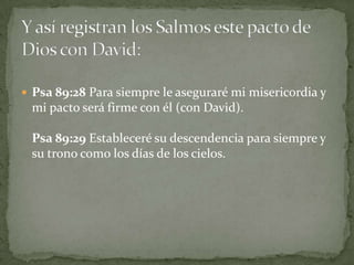 Y así registran los Salmos este pacto de Dios con David:Psa 89:28 Para siempre le aseguraré mi misericordia y mi pacto será firme con él (con David).Psa 89:29 Estableceré su descendencia para siempre y su trono como los días de los cielos.