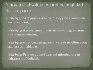 Psa 89:30 Si dejaran sus hijos mi Ley y no anduvieran en mis juicios,Psa 89:31 si profanaran mis estatutos y no guardaran mis mandamientos,Psa 89:32 entonces castigaré con vara su rebelión y con azotes sus maldadesPsa 89:33 Pero no quitaré de él mi misericordia ni faltaré a mi fidelidad.Y noten la absoluta incondiocionalidad de este pacto: