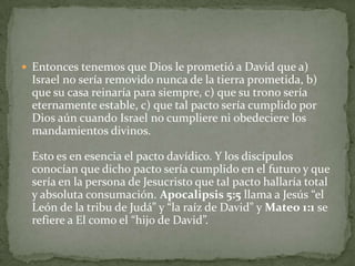 Entonces tenemos que Dios le prometió a David que a) Israel no sería removido nunca de la tierra prometida, b) que su casa reinaría para siempre, c) que su trono sería eternamente estable, c) que tal pacto sería cumplido por Dios aún cuando Israel no cumpliere ni obedeciere los mandamientos divinos. Esto es en esencia el pacto davídico. Y los discípulos conocían que dicho pacto sería cumplido en el futuro y que sería en la persona de Jesucristo que tal pacto hallaría total y absoluta consumación. Apocalipsis 5:5 llama a Jesús “el León de la tribu de Judá” y “la raíz de David" y Mateo 1:1 se refiere a El como el “hijo de David”.