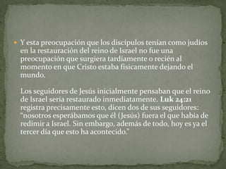 Y esta preocupación que los discípulos tenían como judíos en la restauración del reino de Israel no fue una preocupación que surgiera tardíamente o recién al momento en que Cristo estaba físicamente dejando el mundo. Los seguidores de Jesús inicialmente pensaban que el reino de Israel sería restaurado inmediatamente. Luk 24:21 registra precisamente esto, dicen dos de sus seguidores: “nosotros esperábamos que él (Jesús) fuera el que había de redimir a Israel. Sin embargo, además de todo, hoy es ya el tercer día que esto ha acontecido.” 