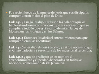 Fue recién luego de la muerte de Jesús que sus discípulos comprendieron mejor el plan de Dios: Luk 24:44 Luego les dijo: Estas son las palabras que os hablé estando aún con vosotros: que era necesario que se cumpliera todo lo que está escrito de mí en la Ley de Moisés, en los Profetas y en los Salmos.Luk 24:45 Entonces les abrió el entendimiento para que comprendieran las Escrituras;Luk 24:46 y les dijo: Así está escrito, y así fue necesario que el Cristo padeciera y resucitara de los muertos al tercer día;Luk 24:47 y que se predicara en su nombre el arrepentimiento y el perdón de pecados en todas las naciones, comenzando desde Jerusalén.