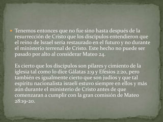 Tenemos entonces que no fue sino hasta después de la resurrección de Cristo que los discípulos entendieron que el reino de Israel sería restaurado en el futuro y no durante el ministerio terrenal de Cristo. Este hecho no puede ser pasado por alto al considerar Mateo 24.Es cierto que los discípulos son pilares y cimiento de la iglesia tal como lo dice Gálatas 2:9 y Efesios 2:20, pero también es igualmente cierto que son judíos y que tal espíritu nacionalista israelí estuvo siempre en ellos y más aún durante el ministerio de Cristo antes de que comenzaran a cumplir con la gran comisión de Mateo 28:19-20. 