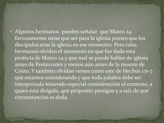 Algunos hermanos  pueden señalar  que Mateo 24 forzosamente tiene que ser para la iglesia puesto que los discípulos eran la iglesia en ese momento. Pero tales hermanos olvidan el momento en que fue dada esta profecía de Mateo 24 y que mal se puede hablar de iglesia antes de Pentecostés y menos aún antes de la muerte de Cristo. Y también olvidan versos como este de Hechos 1:6-7 que estamos considerando y que toda palabra debe ser interpretada teniendo especial consideración el contexto, a quien está dirigida, que proposito persigue y a raíz de que circunstancias es dada.