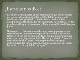 Esto pone de manifiesto que al momento en que los discípulos preguntan a Jesús tocante a las señales del fin y su segunda venida, estaban pensando como israelitas que eran. Los discípulos estaban animados por un espíritu nacionalista, siendo prueba de ello que mostraron orgullo por los edificios del templo judío. Noten que en el verso 1 se nos dice que los discípulos estaban especialmente interesados en que Jesús viera los edificios del templo y es con ese mismo espíritu de orgullo nacionalista que en el verso 3 le preguntan a Jesús Mat 24:3 “Estando él sentado en el Monte de los Olivos, los discípulos se le acercaron aparte, diciendo: Dinos, ¿cuándo serán estas cosas y qué señal habrá de tu venida y del fin del siglo?” ¿Esto que nos dice? 