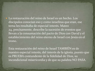 La restauración del reino de Israel es un hecho. Los discípulos conocían eso y como israelitas que eran, ese tema les resultaba de especial interés. Mateo 24, precisamente, describe la sucesión de eventos que llevan a la consumación del pacto de Dios con David y el establecimiento del reino eterno de Israel con Jesús en el trono. Esta restauración del reino de Israel TAMBIÉN es de nuestro especial interés, del interés de la iglesia, puesto que es PRUEBA contundente de la fidelidad de Dios, su incondicional misericordia y de que su palabra NO PASA.