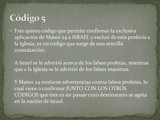 Este quinto código que permite confirmar la exclusiva aplicación de Mateo 24 a ISRAEL y excluir de esta profecía a la Iglesia, es un código que surge de una sencilla constatación:A Israel se le advirtió acerca de los falsos profetas, mientras que a la Iglesia se le advirtió de los falsos maestros.Y Mateo 24 contiene advertencias contra falsos profetas, lo cual viene a confirmar JUNTO CON LOS OTROS CÓDIGOS que éste es un pasaje cuyo destinatario se agota en la nación de Israel.Código 5