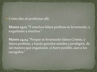 Cristo dijo al profetizar allí: Mateo 24:11 "Y muchos falsos profetas se levantarán, y engañarán a muchos."Mateo 24:24 "Porque se levantarán falsos Cristos, y falsos profetas, y harán grandes señales y prodigios, de tal manera que engañarán, si fuere posible, aun a los escogidos." 
