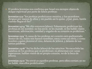 El profeta Jeremías nos confirma que Israel era siempre objeto de ataque espiritual por parte de falsos profetas:Jeremías 5:31 "los profetas profetizaron mentira, y los sacerdotes dirigían por manos de ellos; y mi pueblo así lo quiso. ¿Qué, pues, haréis cuando llegue el fin?"Jeremías 14:14 "Me dijo entonces Jehová: Falsamente profetizan los profetas en mi nombre; no los envié, ni les mandé, ni les hablé; visión mentirosa, adivinación, vanidad y engaño de su corazón os profetizan." Jeremías 23:9 "A causa de los profetas mi corazón está quebrantado dentro de mí, todos mis huesos tiemblan; estoy como un ebrio, y como hombre a quien dominó el vino, delante de Jehová, y delante de sus santas palabras." Jeremías 23:16 "Así ha dicho Jehová de los ejércitos: No escuchéis las palabras de los profetas que os profetizan; os alimentan con vanas esperanzas; hablan visión de su propio corazón, no de la boca de Jehová. Jeremías 23:21 "No envié yo aquellos profetas, pero ellos corrían; yo no les hablé, mas ellos profetizaban."