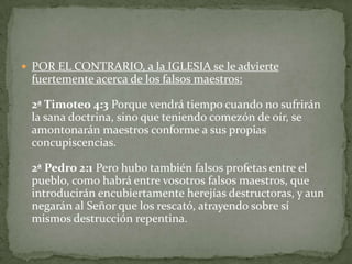 POR EL CONTRARIO, a la IGLESIA se le advierte fuertemente acerca de los falsos maestros:2ª Timoteo 4:3 Porque vendrá tiempo cuando no sufrirán la sana doctrina, sino que teniendo comezón de oír, se amontonarán maestros conforme a sus propias concupiscencias.2ª Pedro 2:1 Pero hubo también falsos profetas entre el pueblo, como habrá entre vosotros falsos maestros, que introducirán encubiertamente herejías destructoras, y aun negarán al Señor que los rescató, atrayendo sobre sí mismos destrucción repentina. 