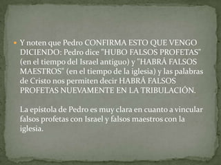 Y noten que Pedro CONFIRMA ESTO QUE VENGO DICIENDO: Pedro dice "HUBO FALSOS PROFETAS" (en el tiempo del Israel antiguo) y "HABRÁ FALSOS MAESTROS" (en el tiempo de la iglesia) y las palabras de Cristo nos permiten decir HABRÁ FALSOS PROFETAS NUEVAMENTE EN LA TRIBULACIÓN.La epístola de Pedro es muy clara en cuanto a vincular falsos profetas con Israel y falsos maestros con la iglesia.