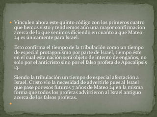 Vinculen ahora este quinto código con los primeros cuatro que hemos visto y tendremos aún una mayor confirmación acerca de lo que venimos diciendo en cuanto a que Mateo 24 es únicamente para Israel.Esto confirma el tiempo de la tribulación como un tiempo de especial protagonismo por parte de Israel, tiempo éste en el cual esta nación será objeto de intento de engaños, no solo por el anticristo sino por el falso profeta de Apocalipsis 13. Siendo la tribulación un tiempo de especial afectación a Israel, Cristo vio la necesidad de advertirle pues al Israel que pase por esos futuros 7 años de Mateo 24 en la misma forma que todos los profetas advirtieron al Israel antiguo acerca de los falsos profetas. 
