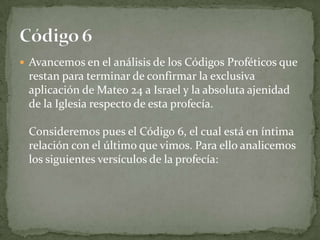 Avancemos en el análisis de los Códigos Proféticos que restan para terminar de confirmar la exclusiva aplicación de Mateo 24 a Israel y la absoluta ajenidad de la Iglesia respecto de esta profecía.Consideremos pues el Código 6, el cual está en íntima relación con el último que vimos. Para ello analicemos los siguientes versículos de la profecía:Código 6